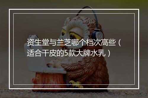 资生堂与兰芝哪个档次高些（适合干皮的5款大牌水乳）