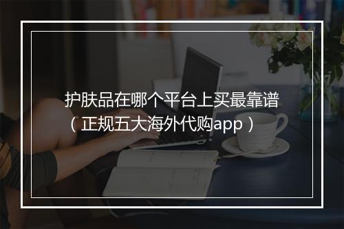 护肤品在哪个平台上买最靠谱（正规五大海外代购app）