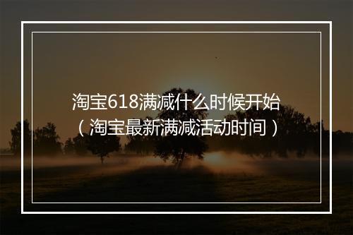 淘宝618满减什么时候开始（淘宝最新满减活动时间）