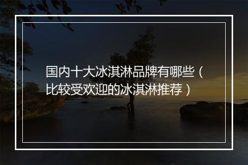 国内十大冰淇淋品牌有哪些（比较受欢迎的冰淇淋推荐）