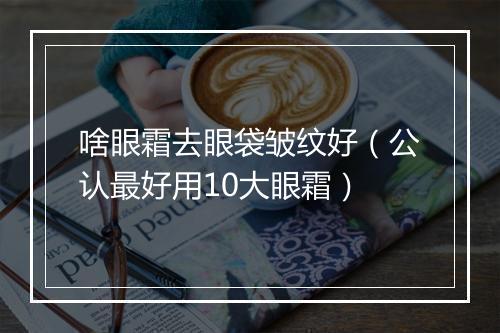 啥眼霜去眼袋皱纹好（公认最好用10大眼霜）