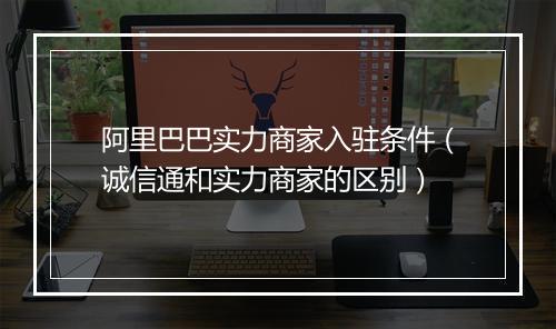 阿里巴巴实力商家入驻条件（诚信通和实力商家的区别）