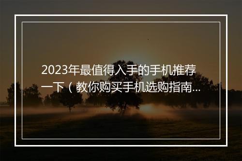 2023年最值得入手的手机推荐一下（教你购买手机选购指南）