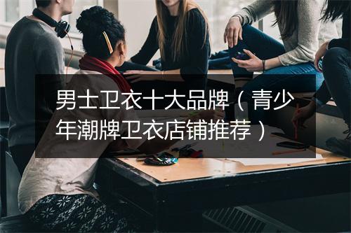 男士卫衣十大品牌（青少年潮牌卫衣店铺推荐）