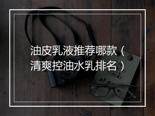 油皮乳液推荐哪款（清爽控油水乳排名）