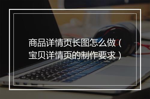 商品详情页长图怎么做（宝贝详情页的制作要求）