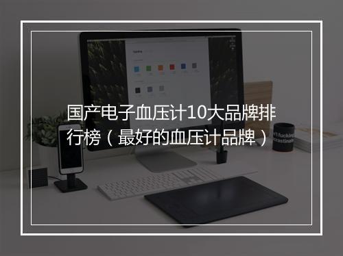 国产电子血压计10大品牌排行榜（最好的血压计品牌）