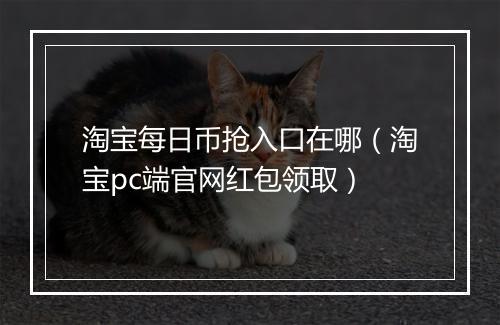 淘宝每日币抢入口在哪（淘宝pc端官网红包领取）