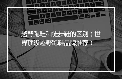 越野跑鞋和徒步鞋的区别（世界顶级越野跑鞋品牌推荐）