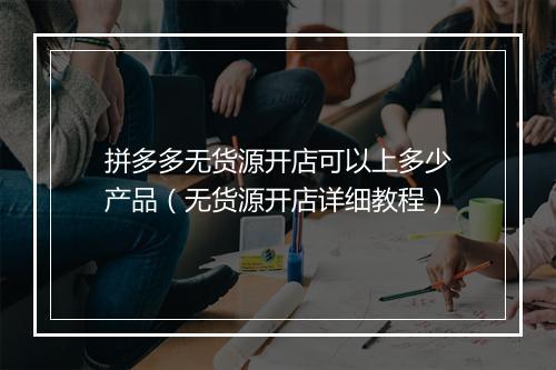 拼多多无货源开店可以上多少产品（无货源开店详细教程）