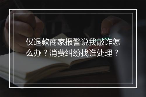 仅退款商家报警说我敲诈怎么办？消费纠纷找谁处理？