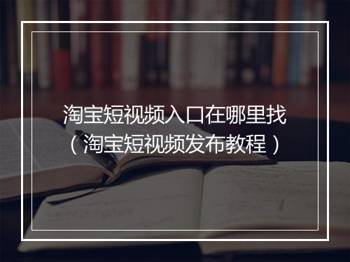 淘宝短视频入口在哪里找（淘宝短视频发布教程）