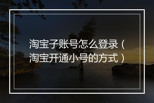 淘宝子账号怎么登录（淘宝开通小号的方式）