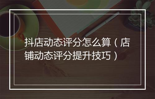 抖店动态评分怎么算（店铺动态评分提升技巧）