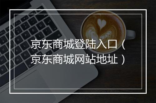 京东商城登陆入口（京东商城网站地址）