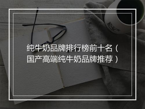纯牛奶品牌排行榜前十名（国产高端纯牛奶品牌推荐）