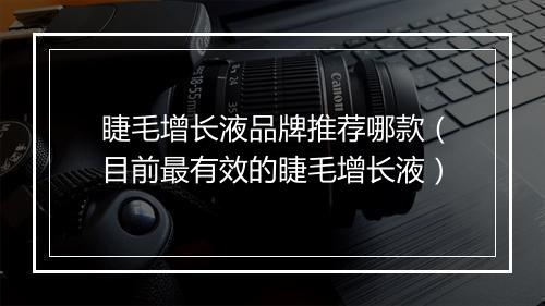 睫毛增长液品牌推荐哪款（目前最有效的睫毛增长液）