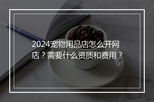 2024宠物用品店怎么开网店？需要什么资质和费用？