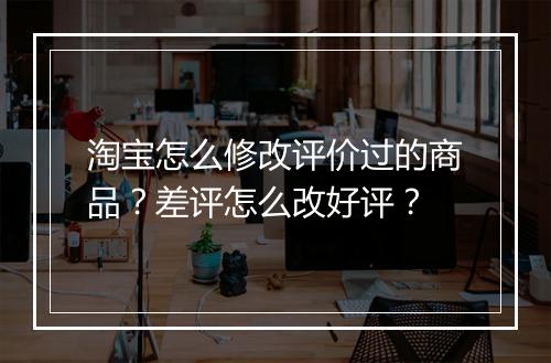 淘宝怎么修改评价过的商品？差评怎么改好评？