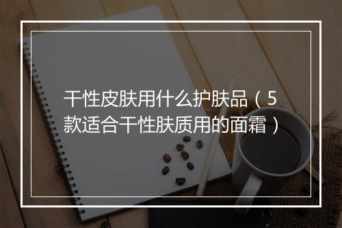 干性皮肤用什么护肤品（5款适合干性肤质用的面霜）