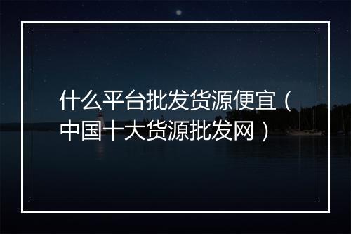 什么平台批发货源便宜（中国十大货源批发网）