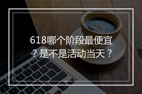 618哪个阶段最便宜？是不是活动当天？