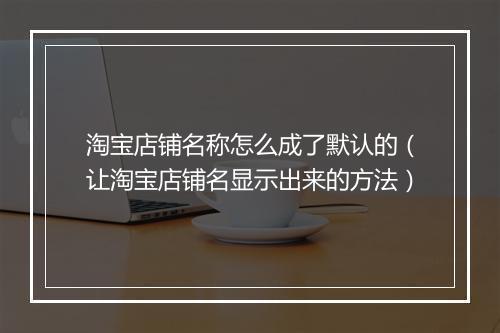 淘宝店铺名称怎么成了默认的（让淘宝店铺名显示出来的方法）