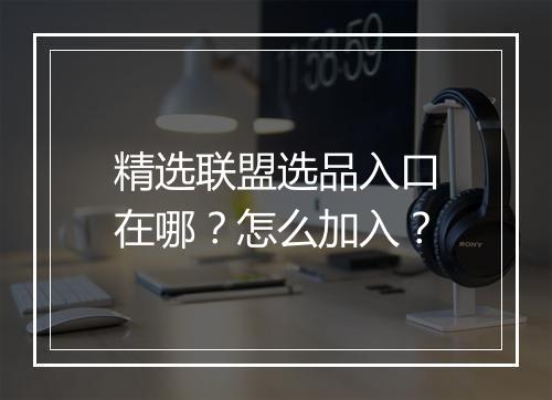 精选联盟选品入口在哪？怎么加入？