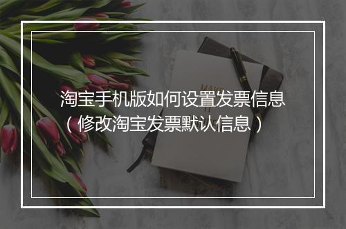 淘宝手机版如何设置发票信息（修改淘宝发票默认信息）