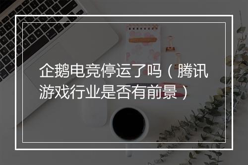 企鹅电竞停运了吗（腾讯游戏行业是否有前景）