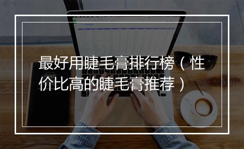 最好用睫毛膏排行榜（性价比高的睫毛膏推荐）