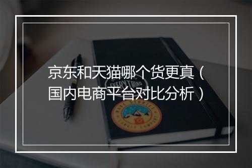 京东和天猫哪个货更真（国内电商平台对比分析）