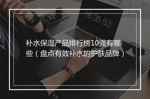补水保湿产品排行榜10强有哪些（盘点有效补水的护肤品牌）