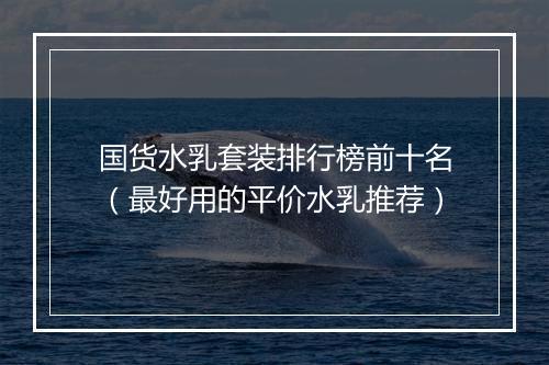 国货水乳套装排行榜前十名（最好用的平价水乳推荐）