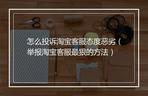 怎么投诉淘宝客服态度恶劣（举报淘宝客服最狠的方法）