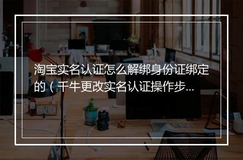 淘宝实名认证怎么解绑身份证绑定的（千牛更改实名认证操作步骤）