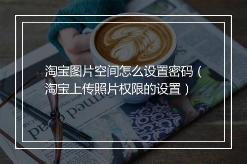 淘宝图片空间怎么设置密码（淘宝上传照片权限的设置）