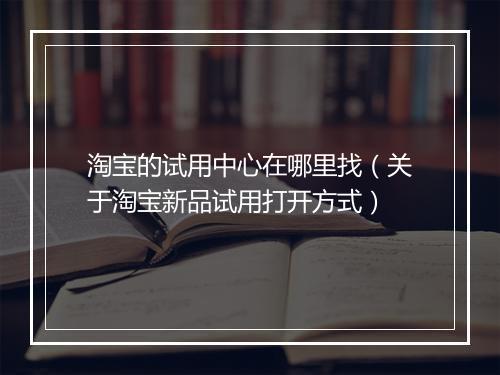 淘宝的试用中心在哪里找（关于淘宝新品试用打开方式）
