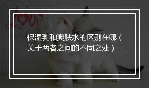 保湿乳和爽肤水的区别在哪（关于两者之间的不同之处）
