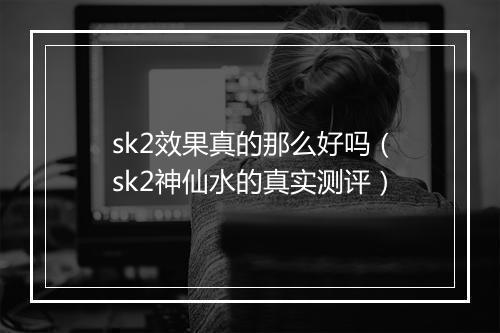 sk2效果真的那么好吗（sk2神仙水的真实测评）