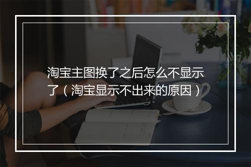 淘宝主图换了之后怎么不显示了（淘宝显示不出来的原因）