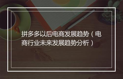 拼多多以后电商发展趋势（电商行业未来发展趋势分析）