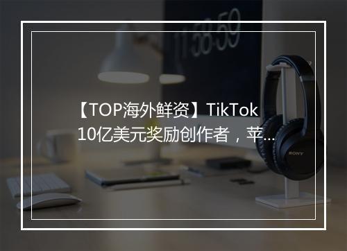 【TOP海外鲜资】TikTok 10亿美元奖励创作者，苹果将推出订阅服务套餐