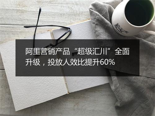 阿里营销产品“超级汇川”全面升级，投放人效比提升60%