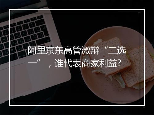 阿里京东高管激辩“二选一”，谁代表商家利益?