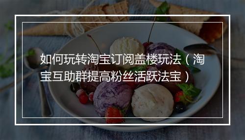 如何玩转淘宝订阅盖楼玩法（淘宝互助群提高粉丝活跃法宝）
