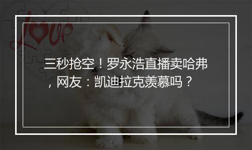 三秒抢空！罗永浩直播卖哈弗，网友：凯迪拉克羡慕吗？
