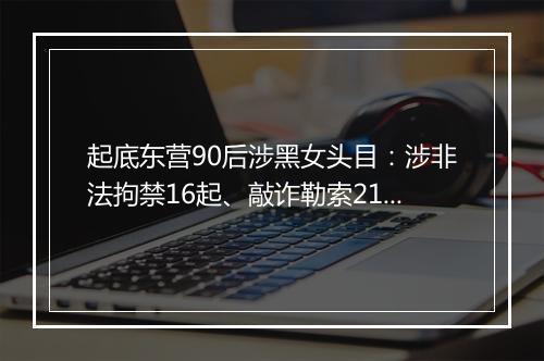 起底东营90后涉黑女头目：涉非法拘禁16起、敲诈勒索214起！从小聪明学习好，因100元生活费赌气辍学