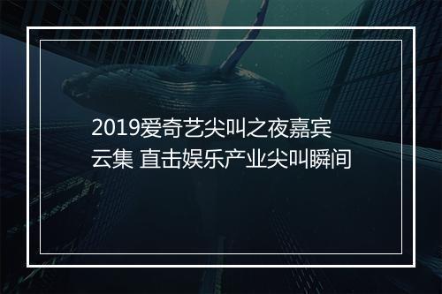 2019爱奇艺尖叫之夜嘉宾云集 直击娱乐产业尖叫瞬间