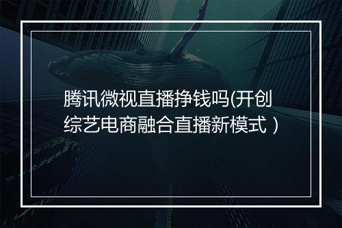 腾讯微视直播挣钱吗(开创综艺电商融合直播新模式）